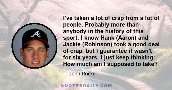 I've taken a lot of crap from a lot of people. Probably more than anybody in the history of this sport. I know Hank (Aaron) and Jackie (Robinson) took a good deal of crap, but I guarantee it wasn't for six years. I just 