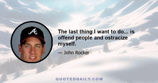 The last thing I want to do... is offend people and ostracize myself.