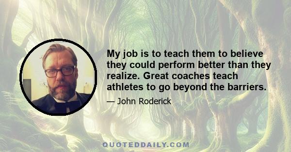 My job is to teach them to believe they could perform better than they realize. Great coaches teach athletes to go beyond the barriers.