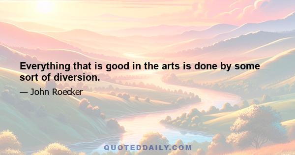 Everything that is good in the arts is done by some sort of diversion.