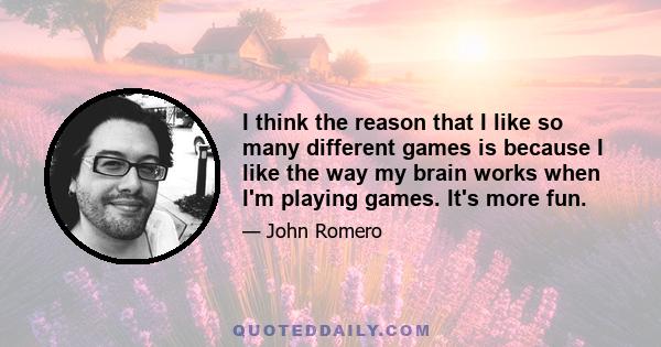 I think the reason that I like so many different games is because I like the way my brain works when I'm playing games. It's more fun.