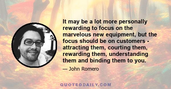 It may be a lot more personally rewarding to focus on the marvelous new equipment, but the focus should be on customers - attracting them, courting them, rewarding them, understanding them and binding them to you.