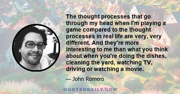 The thought processes that go through my head when I'm playing a game compared to the thought processes in real life are very, very different. And they're more interesting to me than what you think about when you're