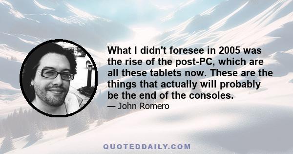 What I didn't foresee in 2005 was the rise of the post-PC, which are all these tablets now. These are the things that actually will probably be the end of the consoles.