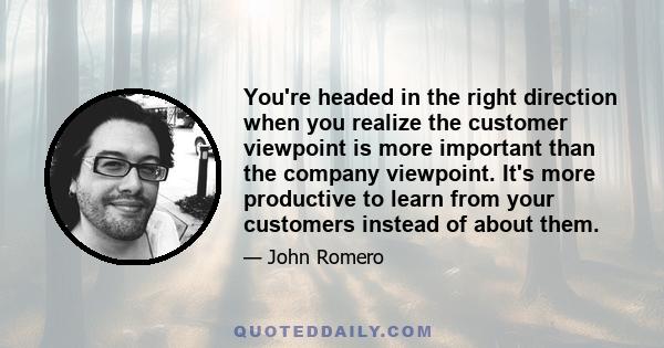 You're headed in the right direction when you realize the customer viewpoint is more important than the company viewpoint. It's more productive to learn from your customers instead of about them.