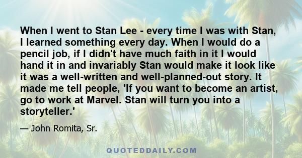 When I went to Stan Lee - every time I was with Stan, I learned something every day. When I would do a pencil job, if I didn't have much faith in it I would hand it in and invariably Stan would make it look like it was