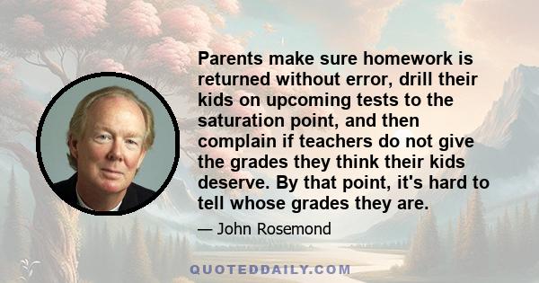 Parents make sure homework is returned without error, drill their kids on upcoming tests to the saturation point, and then complain if teachers do not give the grades they think their kids deserve. By that point, it's