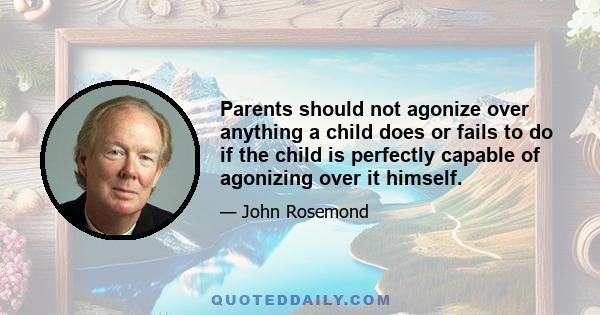 Parents should not agonize over anything a child does or fails to do if the child is perfectly capable of agonizing over it himself.