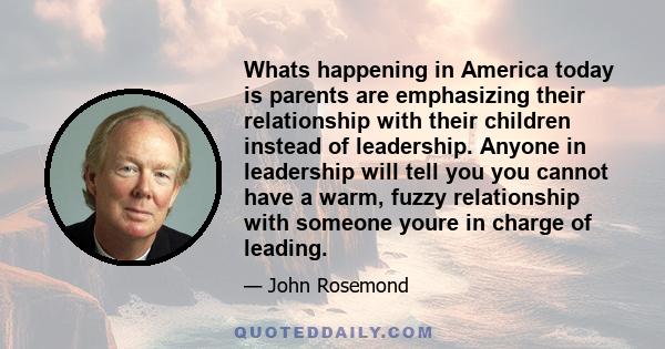 Whats happening in America today is parents are emphasizing their relationship with their children instead of leadership. Anyone in leadership will tell you you cannot have a warm, fuzzy relationship with someone youre