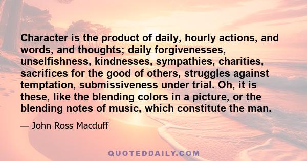 Character is the product of daily, hourly actions, and words, and thoughts; daily forgivenesses, unselfishness, kindnesses, sympathies, charities, sacrifices for the good of others, struggles against temptation,