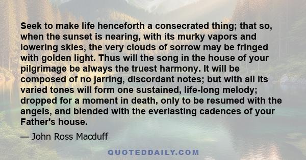 Seek to make life henceforth a consecrated thing; that so, when the sunset is nearing, with its murky vapors and lowering skies, the very clouds of sorrow may be fringed with golden light. Thus will the song in the