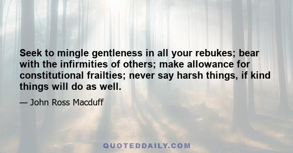 Seek to mingle gentleness in all your rebukes; bear with the infirmities of others; make allowance for constitutional frailties; never say harsh things, if kind things will do as well.