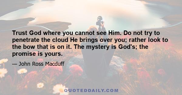 Trust God where you cannot see Him. Do not try to penetrate the cloud He brings over you; rather look to the bow that is on it. The mystery is God's; the promise is yours.