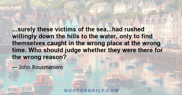 ...surely these victims of the sea...had rushed willingly down the hills to the water, only to find themselves caught in the wrong place at the wrong time. Who should judge whether they were there for the wrong reason?