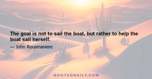 The goal is not to sail the boat, but rather to help the boat sail herself.