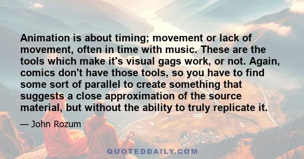 Animation is about timing; movement or lack of movement, often in time with music. These are the tools which make it's visual gags work, or not. Again, comics don't have those tools, so you have to find some sort of