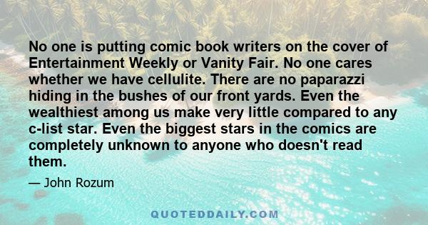 No one is putting comic book writers on the cover of Entertainment Weekly or Vanity Fair. No one cares whether we have cellulite. There are no paparazzi hiding in the bushes of our front yards. Even the wealthiest among 