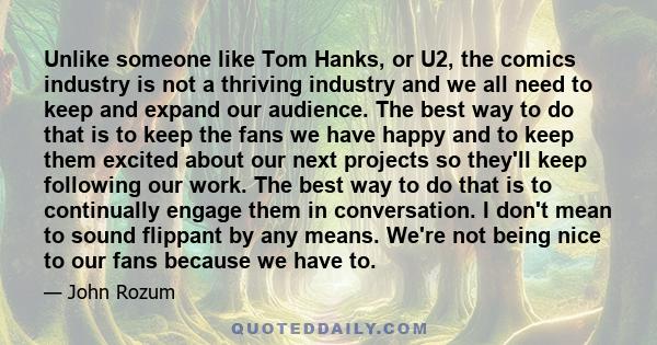 Unlike someone like Tom Hanks, or U2, the comics industry is not a thriving industry and we all need to keep and expand our audience. The best way to do that is to keep the fans we have happy and to keep them excited