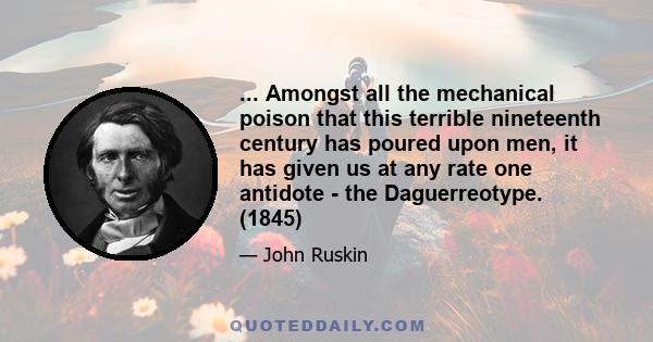 ... Amongst all the mechanical poison that this terrible nineteenth century has poured upon men, it has given us at any rate one antidote - the Daguerreotype. (1845)