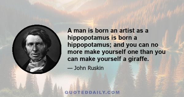 A man is born an artist as a hippopotamus is born a hippopotamus; and you can no more make yourself one than you can make yourself a giraffe.