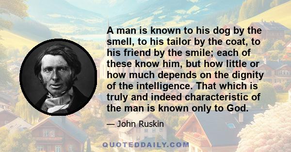 A man is known to his dog by the smell, to his tailor by the coat, to his friend by the smile; each of these know him, but how little or how much depends on the dignity of the intelligence. That which is truly and