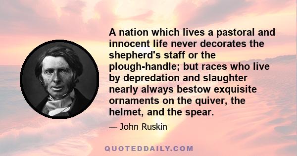 A nation which lives a pastoral and innocent life never decorates the shepherd's staff or the plough-handle; but races who live by depredation and slaughter nearly always bestow exquisite ornaments on the quiver, the