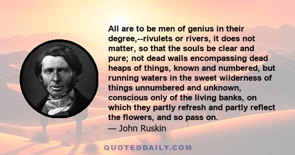 All are to be men of genius in their degree,--rivulets or rivers, it does not matter, so that the souls be clear and pure; not dead walls encompassing dead heaps of things, known and numbered, but running waters in the