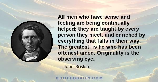 All men who have sense and feeling are being continually helped; they are taught by every person they meet, and enriched by everything that falls in their way. The greatest, is he who has been oftenest aided.