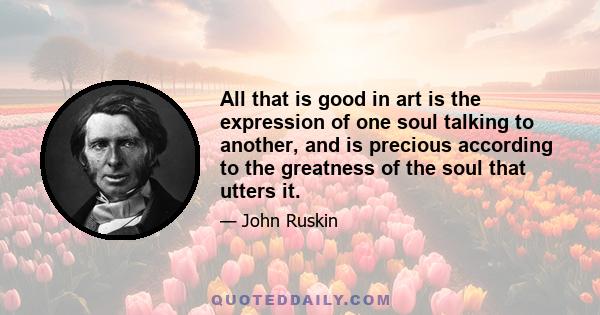 All that is good in art is the expression of one soul talking to another, and is precious according to the greatness of the soul that utters it.