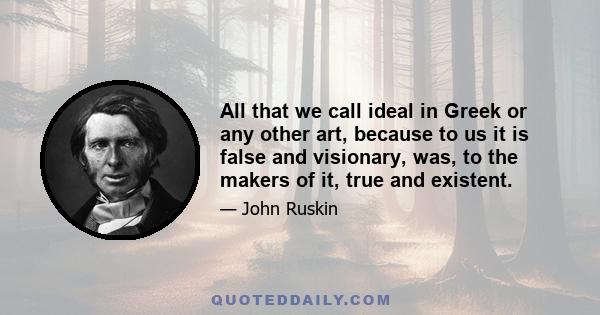 All that we call ideal in Greek or any other art, because to us it is false and visionary, was, to the makers of it, true and existent.