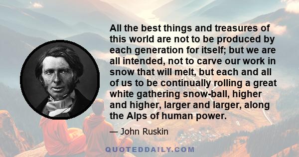 All the best things and treasures of this world are not to be produced by each generation for itself; but we are all intended, not to carve our work in snow that will melt, but each and all of us to be continually