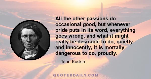 All the other passions do occasional good, but whenever pride puts in its word, everything goes wrong, and what it might really be desirable to do, quietly and innocently, it is mortally dangerous to do, proudly.