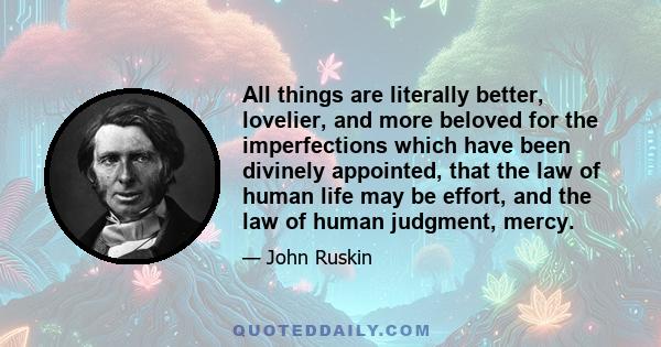 All things are literally better, lovelier, and more beloved for the imperfections which have been divinely appointed, that the law of human life may be effort, and the law of human judgment, mercy.