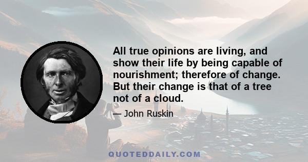 All true opinions are living, and show their life by being capable of nourishment; therefore of change. But their change is that of a tree not of a cloud.