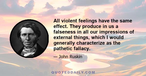 All violent feelings have the same effect. They produce in us a falseness in all our impressions of external things, which I would generally characterize as the pathetic fallacy.