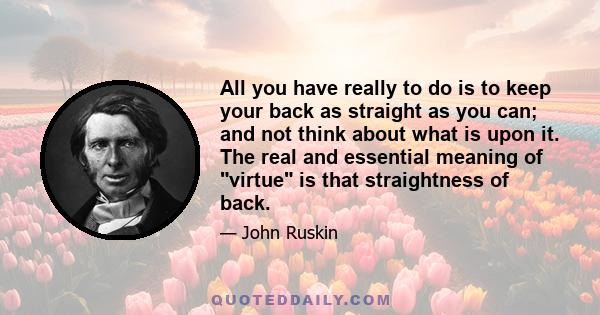 All you have really to do is to keep your back as straight as you can; and not think about what is upon it. The real and essential meaning of virtue is that straightness of back.