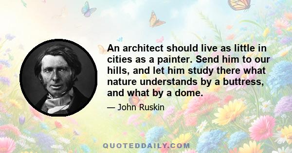 An architect should live as little in cities as a painter. Send him to our hills, and let him study there what nature understands by a buttress, and what by a dome.