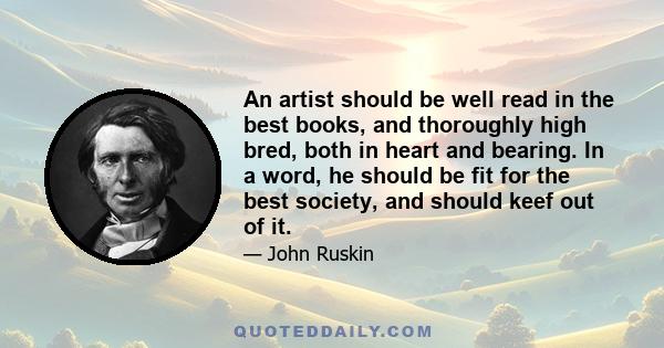 An artist should be well read in the best books, and thoroughly high bred, both in heart and bearing. In a word, he should be fit for the best society, and should keef out of it.