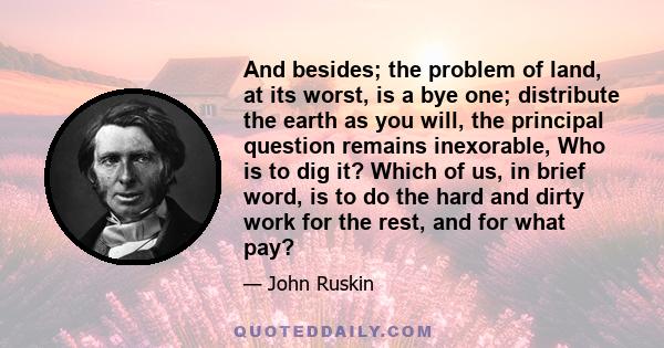 And besides; the problem of land, at its worst, is a bye one; distribute the earth as you will, the principal question remains inexorable, Who is to dig it? Which of us, in brief word, is to do the hard and dirty work