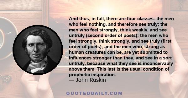 And thus, in full, there are four classes: the men who feel nothing, and therefore see truly; the men who feel strongly, think weakly, and see untruly (second order of poets); the men who feel strongly, think strongly,