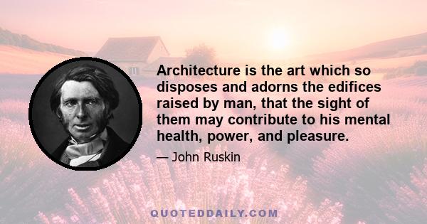 Architecture is the art which so disposes and adorns the edifices raised by man, that the sight of them may contribute to his mental health, power, and pleasure.