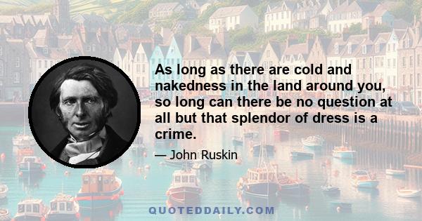 As long as there are cold and nakedness in the land around you, so long can there be no question at all but that splendor of dress is a crime. In due time, when we have nothing better to set people to work at, it may be 