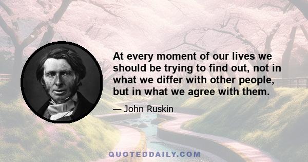 At every moment of our lives we should be trying to find out, not in what we differ with other people, but in what we agree with them.