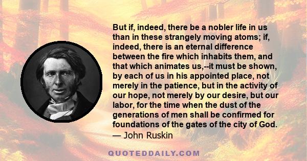 But if, indeed, there be a nobler life in us than in these strangely moving atoms; if, indeed, there is an eternal difference between the fire which inhabits them, and that which animates us,--it must be shown, by each