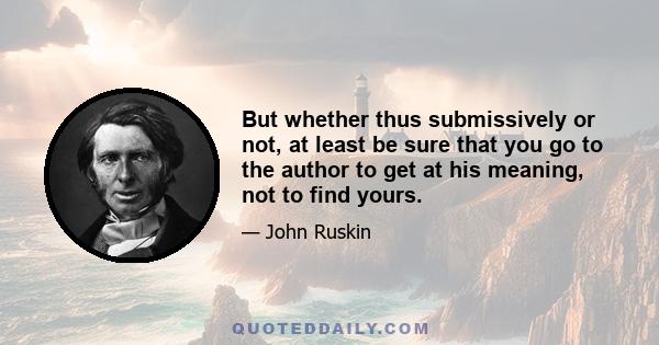 But whether thus submissively or not, at least be sure that you go to the author to get at his meaning, not to find yours.