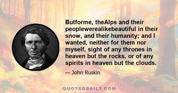 Butforme, theAlps and their peoplewerealikebeautiful in their snow, and their humanity; and I wanted, neither for them nor myself, sight of any thrones in heaven but the rocks, or of any spirits in heaven but the clouds.