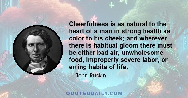 Cheerfulness is as natural to the heart of a man in strong health as color to his cheek; and wherever there is habitual gloom there must be either bad air, unwholesome food, improperly severe labor, or erring habits of