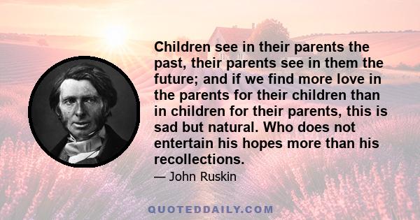 Children see in their parents the past, their parents see in them the future; and if we find more love in the parents for their children than in children for their parents, this is sad but natural. Who does not