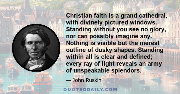 Christian faith is a grand cathedral, with divinely pictured windows. Standing without you see no glory, nor can possibly imagine any. Nothing is visible but the merest outline of dusky shapes. Standing within all is