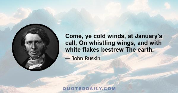 Come, ye cold winds, at January's call, On whistling wings, and with white flakes bestrew The earth.